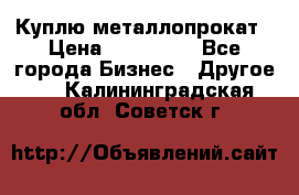 Куплю металлопрокат › Цена ­ 800 000 - Все города Бизнес » Другое   . Калининградская обл.,Советск г.